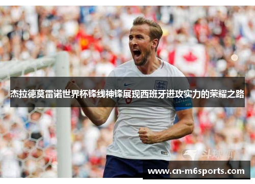 杰拉德莫雷诺世界杯锋线神锋展现西班牙进攻实力的荣耀之路