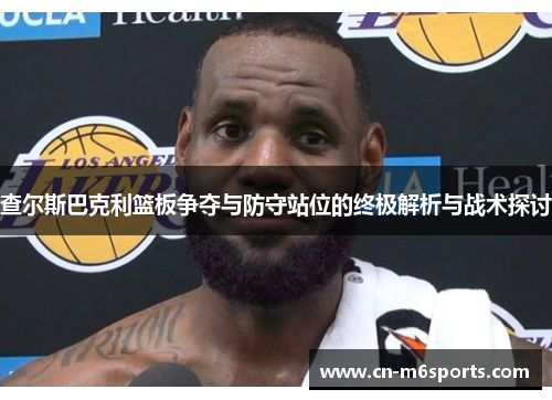 查尔斯巴克利篮板争夺与防守站位的终极解析与战术探讨