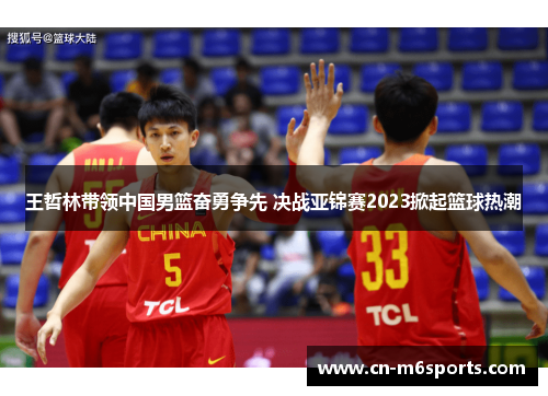王哲林带领中国男篮奋勇争先 决战亚锦赛2023掀起篮球热潮