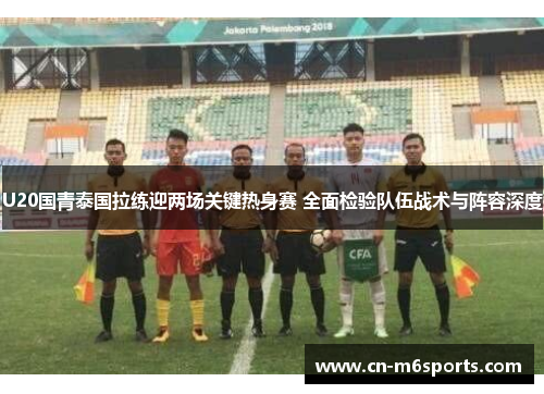 U20国青泰国拉练迎两场关键热身赛 全面检验队伍战术与阵容深度