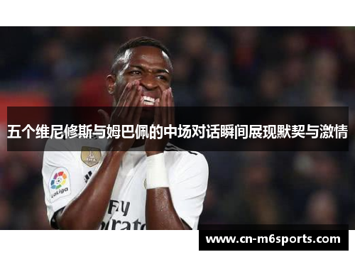 五个维尼修斯与姆巴佩的中场对话瞬间展现默契与激情