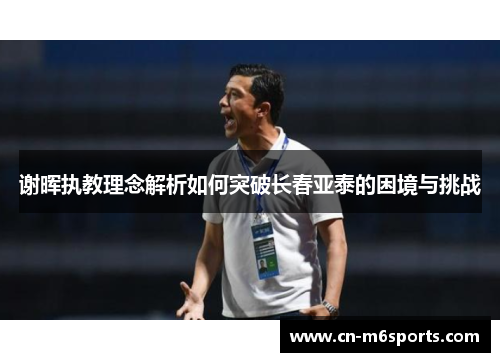 谢晖执教理念解析如何突破长春亚泰的困境与挑战