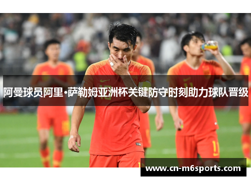 阿曼球员阿里·萨勒姆亚洲杯关键防守时刻助力球队晋级